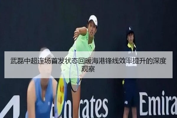 武磊中超连场首发状态回暖海港锋线效率提升的深度观察